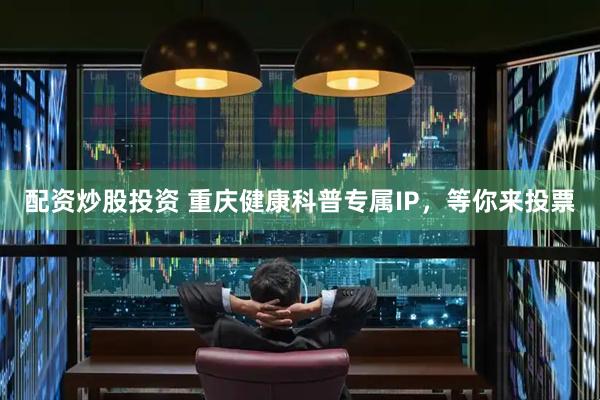 配资炒股投资 重庆健康科普专属IP，等你来投票