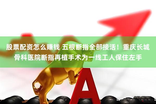 股票配资怎么赚钱 五根断指全部接活！重庆长城骨科医院断指再植手术为一线工人保住左手