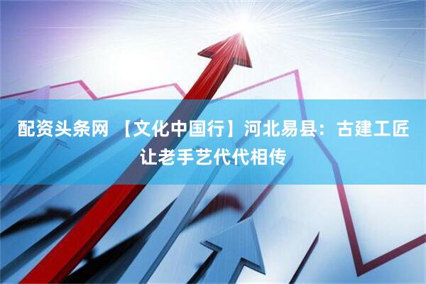配资头条网 【文化中国行】河北易县：古建工匠让老手艺代代相传