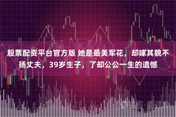 股票配资平台官方版 她是最美军花，却嫁其貌不扬丈夫，39岁生子，了却公公一生的遗憾