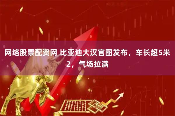 网络股票配资网 比亚迪大汉官图发布，车长超5米2，气场拉满