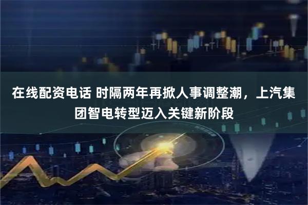在线配资电话 时隔两年再掀人事调整潮，上汽集团智电转型迈入关键新阶段