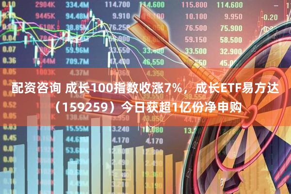 配资咨询 成长100指数收涨7%，成长ETF易方达（159259）今日获超1亿份净申购