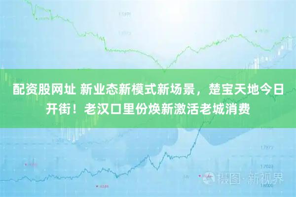 配资股网址 新业态新模式新场景，楚宝天地今日开街！老汉口里份焕新激活老城消费