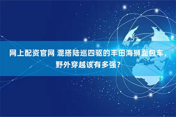网上配资官网 混搭陆巡四驱的丰田海狮面包车，野外穿越该有多强？
